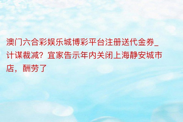 澳门六合彩娱乐城博彩平台注册送代金券_计谋裁减？宜家告示年内关闭上海静安城市店，酬劳了