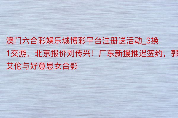 澳门六合彩娱乐城博彩平台注册送活动_3换1交游，北京报价刘传兴！广东新援推迟签约，郭艾伦与好意思女合影