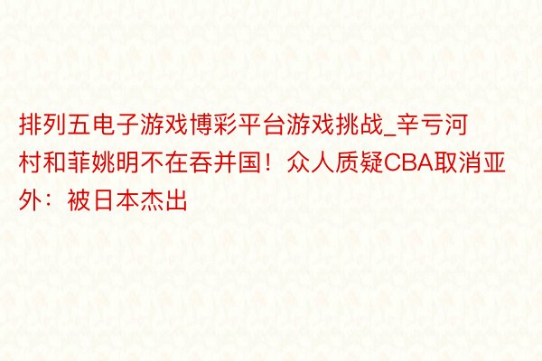 排列五电子游戏博彩平台游戏挑战_辛亏河村和菲姚明不在吞并国！众人质疑CBA取消亚外：被日本杰出