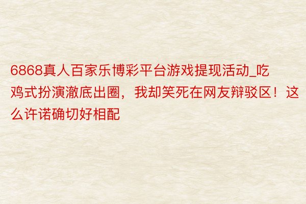 6868真人百家乐博彩平台游戏提现活动_吃鸡式扮演澈底出圈，我却笑死在网友辩驳区！这么许诺确切好相配