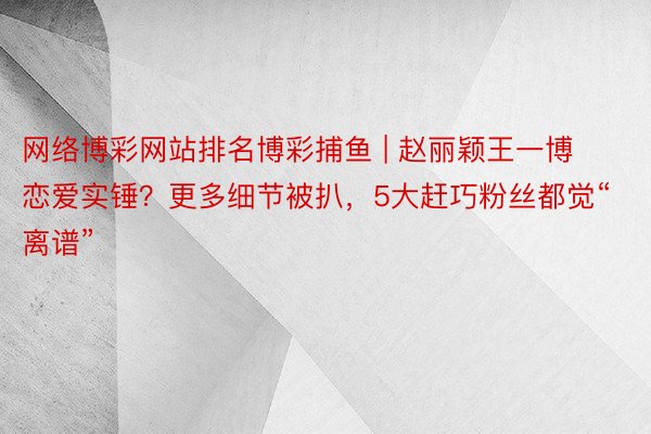 网络博彩网站排名博彩捕鱼 | 赵丽颖王一博恋爱实锤？更多细节被扒，5大赶巧粉丝都觉“离谱”