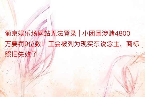 葡京娱乐场网站无法登录 | 小团团涉赌4800万要罚9位数！工会被列为现实东说念主，商标照旧失效了
