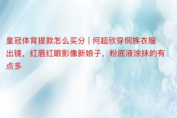皇冠体育提款怎么买分 | 何超欣穿侗族衣服出镜，红唇红眼影像新娘子，粉底液涂抹的有点多