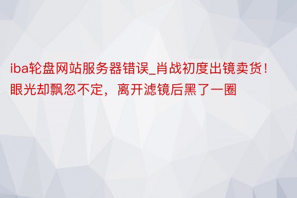 iba轮盘网站服务器错误_肖战初度出镜卖货！眼光却飘忽不定，离开滤镜后黑了一圈
