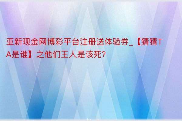 亚新现金网博彩平台注册送体验券_【猜猜TA是谁】之他们王人是该死？