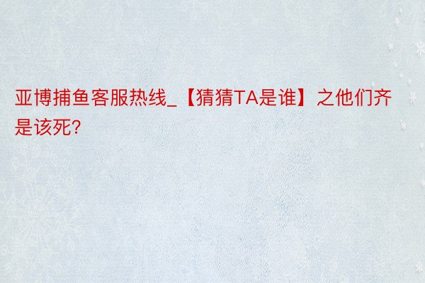 亚博捕鱼客服热线_【猜猜TA是谁】之他们齐是该死？