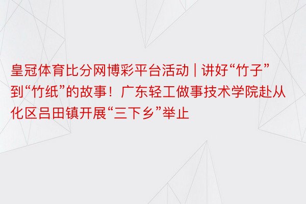 皇冠体育比分网博彩平台活动 | 讲好“竹子”到“竹纸”的故事！广东轻工做事技术学院赴从化区吕田镇开展“三下乡”举止