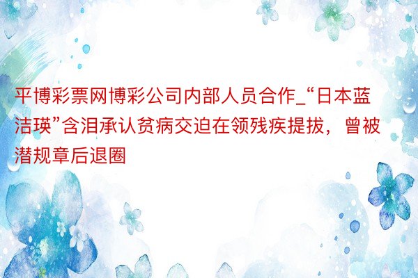 平博彩票网博彩公司内部人员合作_“日本蓝洁瑛”含泪承认贫病交迫在领残疾提拔，曾被潜规章后退圈