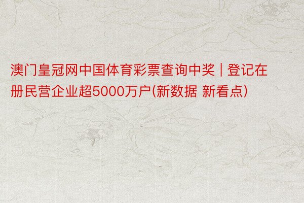 澳门皇冠网中国体育彩票查询中奖 | 登记在册民营企业超5000万户(新数据 新看点)