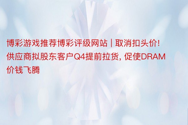 博彩游戏推荐博彩评级网站 | 取消扣头价! 供应商拟股东客户Q4提前拉货, 促使DRAM价钱飞腾
