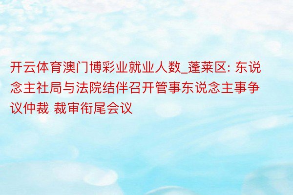 开云体育澳门博彩业就业人数_蓬莱区: 东说念主社局与法院结伴召开管事东说念主事争议仲裁 裁审衔尾会议