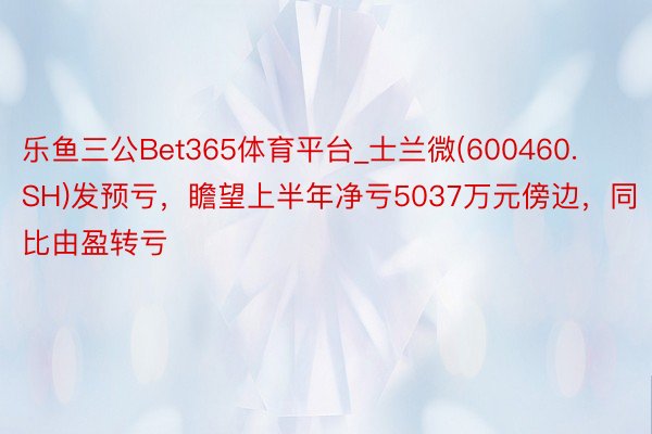 乐鱼三公Bet365体育平台_士兰微(600460.SH)发预亏，瞻望上半年净亏5037万元傍边，同比由盈转亏
