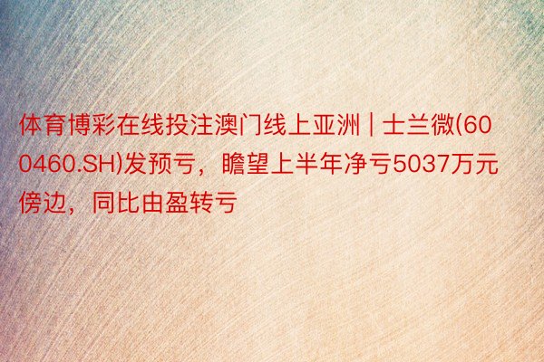体育博彩在线投注澳门线上亚洲 | 士兰微(600460.SH)发预亏，瞻望上半年净亏5037万元傍边，同比由盈转亏