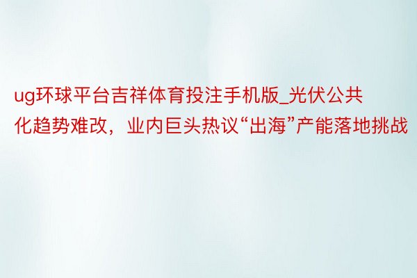 ug环球平台吉祥体育投注手机版_光伏公共化趋势难改，业内巨头热议“出海”产能落地挑战