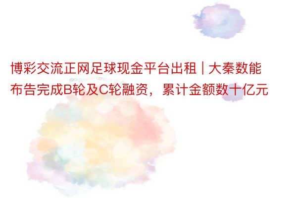 博彩交流正网足球现金平台出租 | 大秦数能布告完成B轮及C轮融资，累计金额数十亿元