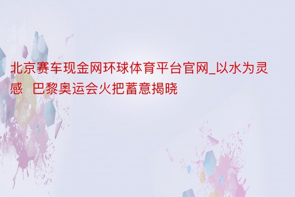 北京赛车现金网环球体育平台官网_以水为灵感  巴黎奥运会火把蓄意揭晓
