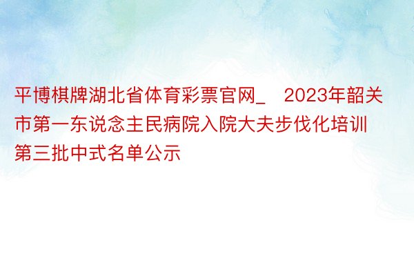 平博棋牌湖北省体育彩票官网_​2023年韶关市第一东说念主民病院入院大夫步伐化培训第三批中式名单公示