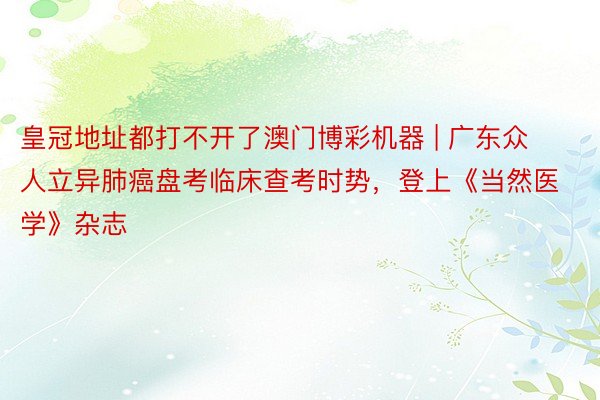 皇冠地址都打不开了澳门博彩机器 | 广东众人立异肺癌盘考临床查考时势，登上《当然医学》杂志