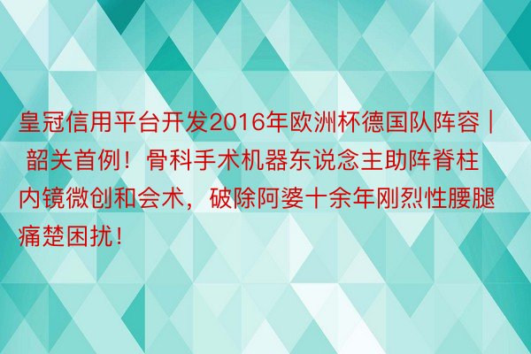 皇冠信用平台开发2016年欧洲杯德国队阵容 | 韶关首例！骨科手术机器东说念主助阵脊柱内镜微创和会术，破除阿婆十余年刚烈性腰腿痛楚困扰！