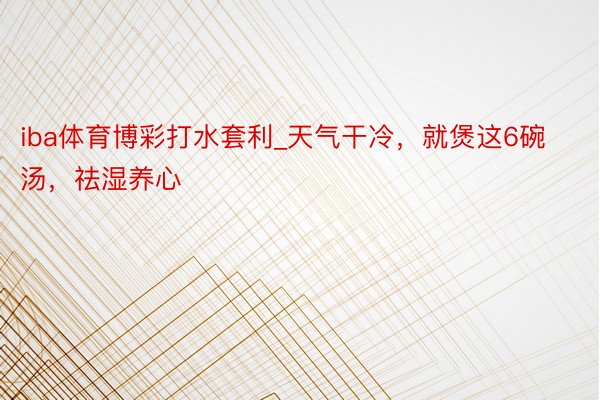 iba体育博彩打水套利_天气干冷，就煲这6碗汤，祛湿养心