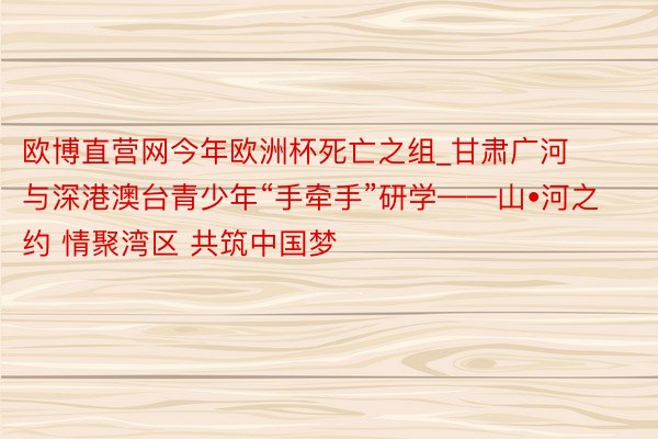 欧博直营网今年欧洲杯死亡之组_甘肃广河与深港澳台青少年“手牵手”研学——山•河之约 情聚湾区 共筑中国梦
