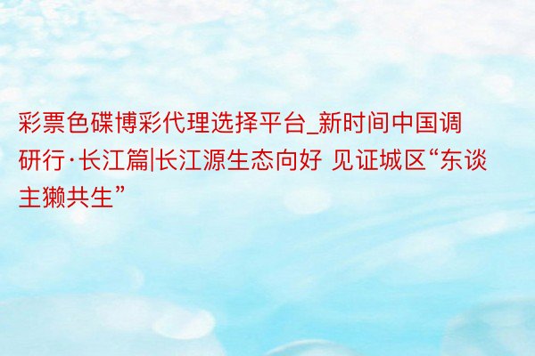 彩票色碟博彩代理选择平台_新时间中国调研行·长江篇|长江源生态向好 见证城区“东谈主獭共生”