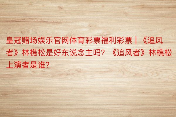 皇冠赌场娱乐官网体育彩票福利彩票 | 《追风者》林樵松是好东说念主吗？《追风者》林樵松上演者是谁？