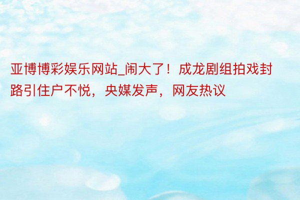 亚博博彩娱乐网站_闹大了！成龙剧组拍戏封路引住户不悦，央媒发声，网友热议