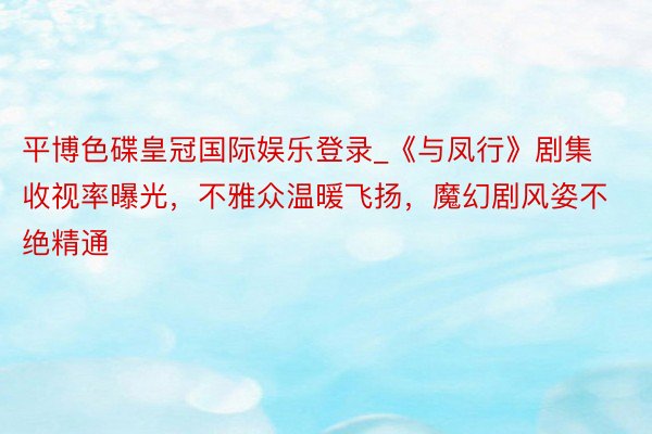 平博色碟皇冠国际娱乐登录_《与凤行》剧集收视率曝光，不雅众温暖飞扬，魔幻剧风姿不绝精通