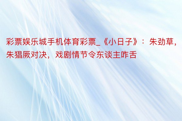 彩票娱乐城手机体育彩票_《小日子》：朱劲草，朱猖厥对决，戏剧情节令东谈主咋舌