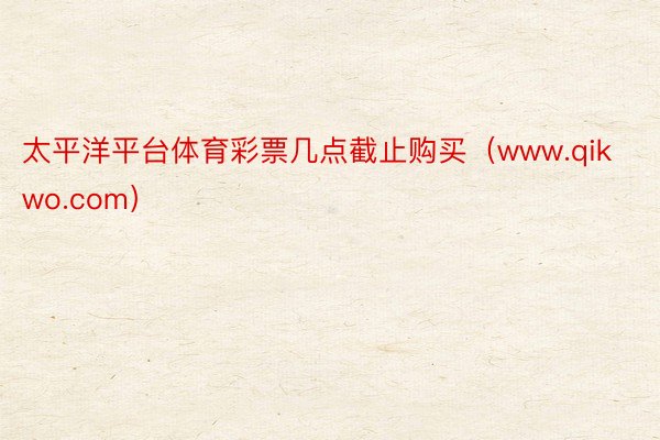 太平洋平台体育彩票几点截止购买（www.qikwo.com）