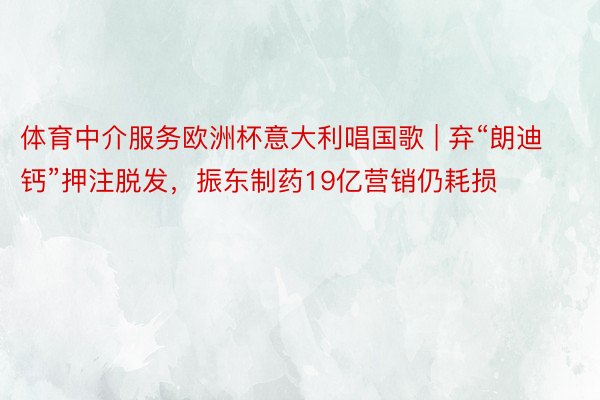 体育中介服务欧洲杯意大利唱国歌 | 弃“朗迪钙”押注脱发，振东制药19亿营销仍耗损