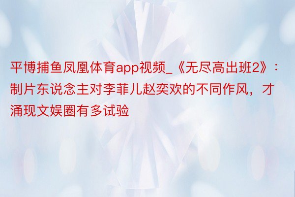 平博捕鱼凤凰体育app视频_《无尽高出班2》：制片东说念主对李菲儿赵奕欢的不同作风，才涌现文娱圈有多试验