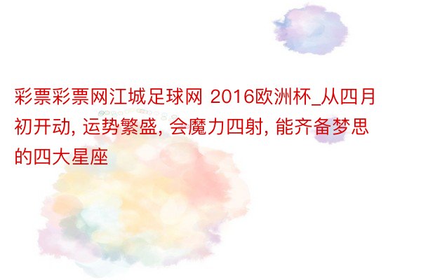 彩票彩票网江城足球网 2016欧洲杯_从四月初开动, 运势繁盛, 会魔力四射, 能齐备梦思的四大星座