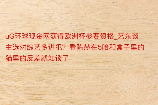 uG环球现金网获得欧洲杯参赛资格_艺东谈主选对综艺多进犯？看陈赫在5哈和盒子里的猫里的反差就知谈了