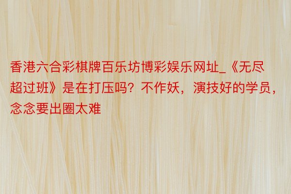 香港六合彩棋牌百乐坊博彩娱乐网址_《无尽超过班》是在打压吗？不作妖，演技好的学员，念念要出圈太难