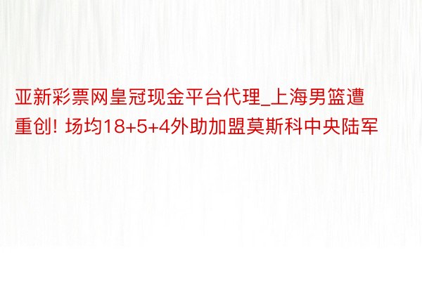 亚新彩票网皇冠现金平台代理_上海男篮遭重创! 场均18+5+4外助加盟莫斯科中央陆军