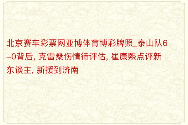北京赛车彩票网亚博体育博彩牌照_泰山队6-0背后, 克雷桑伤情待评估, 崔康熙点评新东谈主, 新援到济南