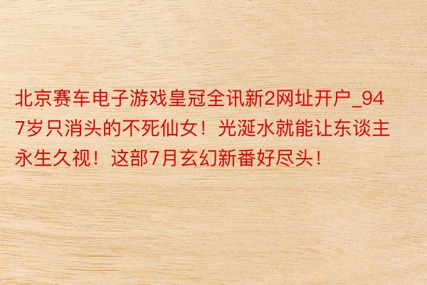 北京赛车电子游戏皇冠全讯新2网址开户_947岁只消头的不死仙女！光涎水就能让东谈主永生久视！这部7月玄幻新番好尽头！