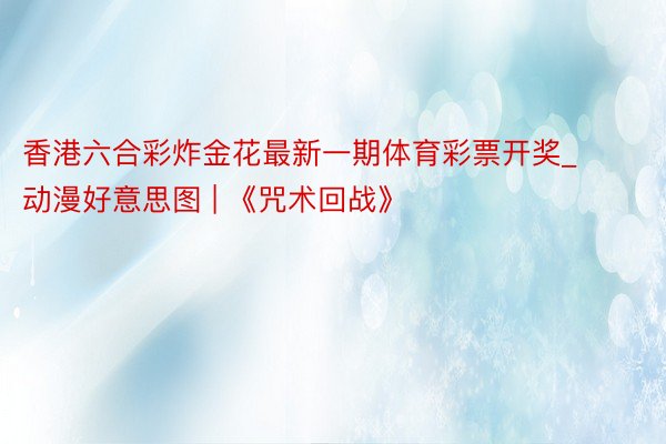 香港六合彩炸金花最新一期体育彩票开奖_动漫好意思图 | 《咒术回战》