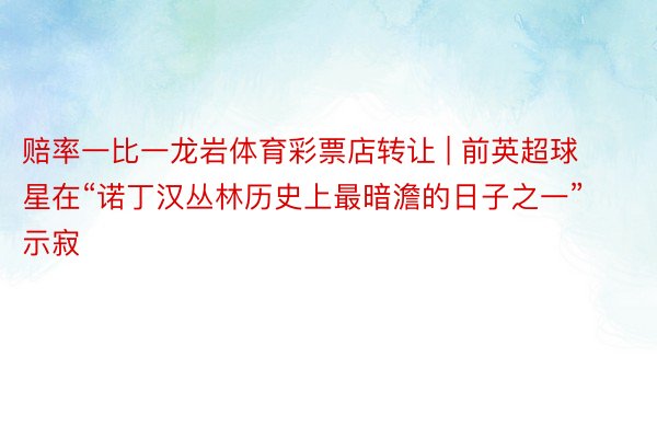 赔率一比一龙岩体育彩票店转让 | 前英超球星在“诺丁汉丛林历史上最暗澹的日子之一”示寂