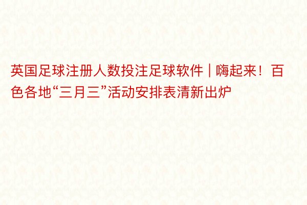英国足球注册人数投注足球软件 | 嗨起来！百色各地“三月三”活动安排表清新出炉