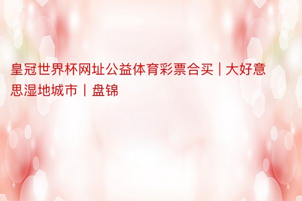 皇冠世界杯网址公益体育彩票合买 | 大好意思湿地城市丨盘锦