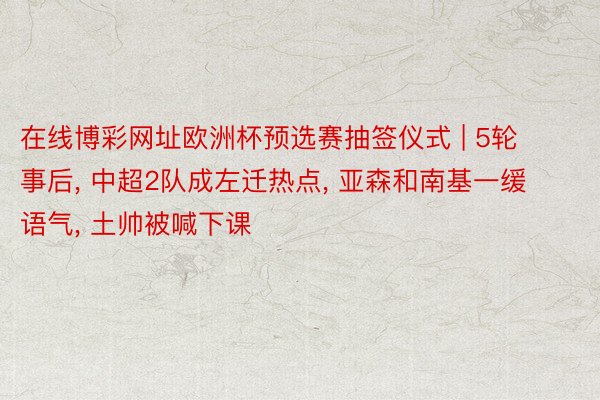 在线博彩网址欧洲杯预选赛抽签仪式 | 5轮事后, 中超2队成左迁热点, 亚森和南基一缓语气, 土帅被喊下课