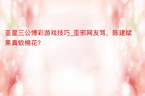 亚星三公博彩游戏技巧_歪邪网友骂，陈建斌果真软棉花？