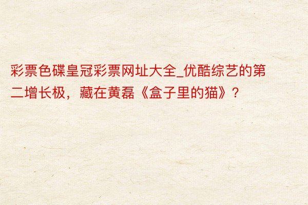 彩票色碟皇冠彩票网址大全_优酷综艺的第二增长极，藏在黄磊《盒子里的猫》？