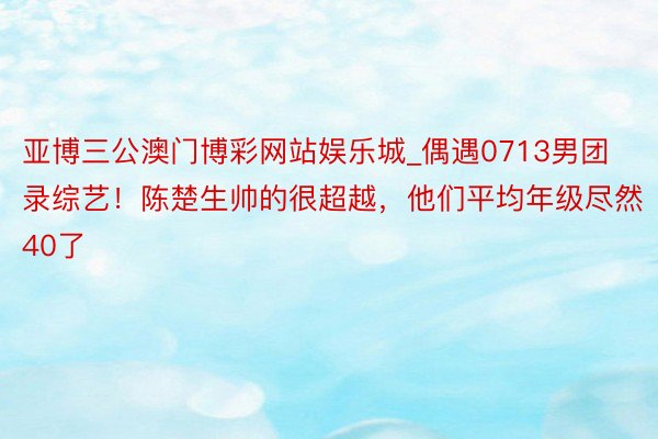 亚博三公澳门博彩网站娱乐城_偶遇0713男团录综艺！陈楚生帅的很超越，他们平均年级尽然40了