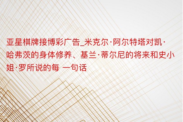 亚星棋牌接博彩广告_米克尔·阿尔特塔对凯·哈弗茨的身体修养、基兰·蒂尔尼的将来和史小姐·罗所说的每 一句话
