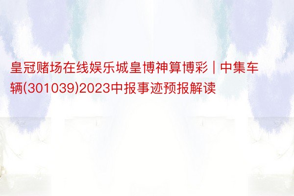 皇冠赌场在线娱乐城皇博神算博彩 | 中集车辆(301039)2023中报事迹预报解读