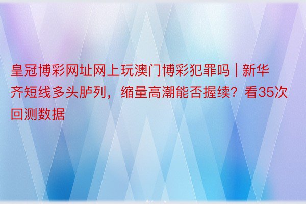 皇冠博彩网址网上玩澳门博彩犯罪吗 | 新华齐短线多头胪列，缩量高潮能否握续？看35次回测数据